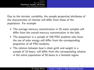 Outline
                            Why Statistics?
           Populations, Samples, and Census
                   Some Sampling Concepts




Due to the intrinsic variability, the sample properties/attributes of
the characteristic of interest will diﬀer from those of the
population. For example

     The average mercury concentration in 25 water samples will
     diﬀer from the overall mercury concentration in the lake.
     The proportion in a sample of 100 PSU students who favor
     the use of solar energy will diﬀer from the corresponding
     proportion of all PSU students.
     The relation between bear’s chest girth and weight in a
     sample of 10 bears, will diﬀer from the corresponding relation
     in the entire population of 50 bears in a forested region.



                          M. George Akritas    Lecture 1 Chapter 1: Basic Statistical Concepts
 