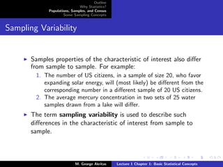Outline
                              Why Statistics?
             Populations, Samples, and Census
                     Some Sampling Concepts


Sampling Variability


       Samples properties of the characteristic of interest also diﬀer
       from sample to sample. For example:
        1. The number of US citizens, in a sample of size 20, who favor
           expanding solar energy, will (most likely) be diﬀerent from the
           corresponding number in a diﬀerent sample of 20 US citizens.
        2. The average mercury concentration in two sets of 25 water
           samples drawn from a lake will diﬀer.
       The term sampling variability is used to describe such
       diﬀerences in the characteristic of interest from sample to
       sample.



                            M. George Akritas    Lecture 1 Chapter 1: Basic Statistical Concepts
 