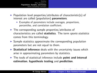 Outline
                       Why Statistics?
      Populations, Samples, and Census
              Some Sampling Concepts




Population level properties/attributes of characteristic(s) of
interest are called (population) parameters.
     Examples of parameters include averages, proportions,
     percentiles, and correlation coeﬃcient.
The corresponding sample properties/attributes of
characteristics are called statistics. The term sports statistics
comes from this terminology.
Sample statistics approximate the corresponding population
parameters but are not equal to them.
Statistical inference deals with the uncertainty issues which
arise in approximating parameters by statistics.
The tools of statistical inference include point and interval
estimation, hypothesis testing and prediction.


                     M. George Akritas    Lecture 1 Chapter 1: Basic Statistical Concepts
 