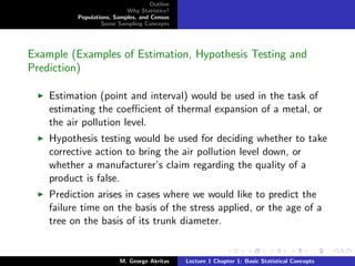 Outline
                           Why Statistics?
          Populations, Samples, and Census
                  Some Sampling Concepts




Example (Examples of Estimation, Hypothesis Testing and
Prediction)

    Estimation (point and interval) would be used in the task of
    estimating the coeﬃcient of thermal expansion of a metal, or
    the air pollution level.
    Hypothesis testing would be used for deciding whether to take
    corrective action to bring the air pollution level down, or
    whether a manufacturer’s claim regarding the quality of a
    product is false.
    Prediction arises in cases where we would like to predict the
    failure time on the basis of the stress applied, or the age of a
    tree on the basis of its trunk diameter.


                         M. George Akritas    Lecture 1 Chapter 1: Basic Statistical Concepts
 