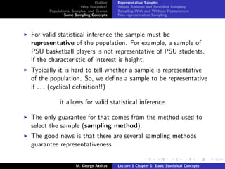 Outline   Representative Samples
                       Why Statistics?    Simple Random and Stratiﬁed Sampling
      Populations, Samples, and Census    Sampling With and Without Replacement
              Some Sampling Concepts      Non-representative Sampling




For valid statistical inference the sample must be
representative of the population. For example, a sample of
PSU basketball players is not representative of PSU students,
if the characteristic of interest is height.
Typically it is hard to tell whether a sample is representative
of the population. So, we deﬁne a sample to be representative
if . . . (cyclical deﬁnition!!)

           it allows for valid statistical inference.

The only guarantee for that comes from the method used to
select the sample (sampling method).
The good news is that there are several sampling methods
guarantee representativeness.


                     M. George Akritas    Lecture 1 Chapter 1: Basic Statistical Concepts
 