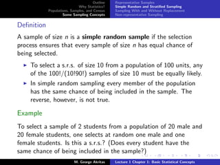 Outline   Representative Samples
                             Why Statistics?    Simple Random and Stratiﬁed Sampling
            Populations, Samples, and Census    Sampling With and Without Replacement
                    Some Sampling Concepts      Non-representative Sampling


Deﬁnition
A sample of size n is a simple random sample if the selection
process ensures that every sample of size n has equal chance of
being selected.
    To select a s.r.s. of size 10 from a population of 100 units, any
    of the 100!/(10!90!) samples of size 10 must be equally likely.
    In simple random sampling every member of the population
    has the same chance of being included in the sample. The
    reverse, however, is not true.

Example
To select a sample of 2 students from a population of 20 male and
20 female students, one selects at random one male and one
female students. Is this a s.r.s.? (Does every student have the
same chance of being included in the sample?)
                           M. George Akritas    Lecture 1 Chapter 1: Basic Statistical Concepts
 