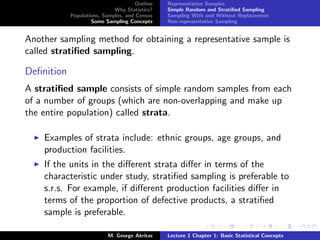 Outline   Representative Samples
                             Why Statistics?    Simple Random and Stratiﬁed Sampling
            Populations, Samples, and Census    Sampling With and Without Replacement
                    Some Sampling Concepts      Non-representative Sampling


Another sampling method for obtaining a representative sample is
called stratiﬁed sampling.

Deﬁnition
A stratiﬁed sample consists of simple random samples from each
of a number of groups (which are non-overlapping and make up
the entire population) called strata.

    Examples of strata include: ethnic groups, age groups, and
    production facilities.
    If the units in the diﬀerent strata diﬀer in terms of the
    characteristic under study, stratiﬁed sampling is preferable to
    s.r.s. For example, if diﬀerent production facilities diﬀer in
    terms of the proportion of defective products, a stratiﬁed
    sample is preferable.

                           M. George Akritas    Lecture 1 Chapter 1: Basic Statistical Concepts
 
