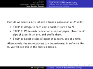 Outline   Representative Samples
                            Why Statistics?    Simple Random and Stratiﬁed Sampling
           Populations, Samples, and Census    Sampling With and Without Replacement
                   Some Sampling Concepts      Non-representative Sampling




How do we select a s.r.s. of size n from a population of N units?
    STEP 1: Assign to each unit a number from 1 to N.
    STEP 2: Write each number on a slips of paper, place the N
    slips of paper in an urn, and shuﬄe them.
    STEP 3: Select n slips of paper at random, one at a time.
Alternatively, the entire process can be performed in software like
R. We will see this in the next lab session.




                          M. George Akritas    Lecture 1 Chapter 1: Basic Statistical Concepts
 
