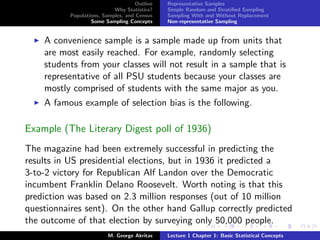 Outline   Representative Samples
                            Why Statistics?    Simple Random and Stratiﬁed Sampling
           Populations, Samples, and Census    Sampling With and Without Replacement
                   Some Sampling Concepts      Non-representative Sampling


    A convenience sample is a sample made up from units that
    are most easily reached. For example, randomly selecting
    students from your classes will not result in a sample that is
    representative of all PSU students because your classes are
    mostly comprised of students with the same major as you.
    A famous example of selection bias is the following.

Example (The Literary Digest poll of 1936)
The magazine had been extremely successful in predicting the
results in US presidential elections, but in 1936 it predicted a
3-to-2 victory for Republican Alf Landon over the Democratic
incumbent Franklin Delano Roosevelt. Worth noting is that this
prediction was based on 2.3 million responses (out of 10 million
questionnaires sent). On the other hand Gallup correctly predicted
the outcome of that election by surveying only 50,000 people.
                          M. George Akritas    Lecture 1 Chapter 1: Basic Statistical Concepts
 