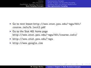 Outline   Representative Samples
                      Why Statistics?    Simple Random and Stratiﬁed Sampling
     Populations, Samples, and Census    Sampling With and Without Replacement
             Some Sampling Concepts      Non-representative Sampling




Go to next lesson http://www.stat.psu.edu/~mga/401/
course.info/b.lect2.pdf
Go to the Stat 401 home page
http://www.stat.psu.edu/~mga/401/course.info/
http://www.stat.psu.edu/~mga
http://www.google.com




                    M. George Akritas    Lecture 1 Chapter 1: Basic Statistical Concepts
 