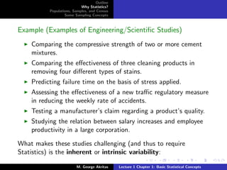 Outline
                           Why Statistics?
          Populations, Samples, and Census
                  Some Sampling Concepts



Example (Examples of Engineering/Scientiﬁc Studies)
    Comparing the compressive strength of two or more cement
    mixtures.
    Comparing the eﬀectiveness of three cleaning products in
    removing four diﬀerent types of stains.
    Predicting failure time on the basis of stress applied.
    Assessing the eﬀectiveness of a new traﬃc regulatory measure
    in reducing the weekly rate of accidents.
    Testing a manufacturer’s claim regarding a product’s quality.
    Studying the relation between salary increases and employee
    productivity in a large corporation.

What makes these studies challenging (and thus to require
Statistics) is the inherent or intrinsic variability:

                         M. George Akritas    Lecture 1 Chapter 1: Basic Statistical Concepts
 