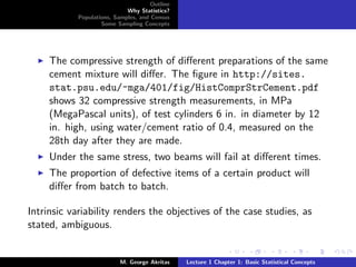 Outline
                             Why Statistics?
            Populations, Samples, and Census
                    Some Sampling Concepts




     The compressive strength of diﬀerent preparations of the same
     cement mixture will diﬀer. The ﬁgure in http://sites.
     stat.psu.edu/~mga/401/fig/HistComprStrCement.pdf
     shows 32 compressive strength measurements, in MPa
     (MegaPascal units), of test cylinders 6 in. in diameter by 12
     in. high, using water/cement ratio of 0.4, measured on the
     28th day after they are made.
     Under the same stress, two beams will fail at diﬀerent times.
     The proportion of defective items of a certain product will
     diﬀer from batch to batch.

Intrinsic variability renders the objectives of the case studies, as
stated, ambiguous.


                           M. George Akritas    Lecture 1 Chapter 1: Basic Statistical Concepts
 