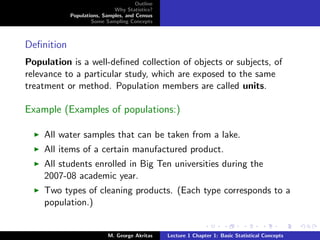 Outline
                             Why Statistics?
            Populations, Samples, and Census
                    Some Sampling Concepts



Deﬁnition
Population is a well-deﬁned collection of objects or subjects, of
relevance to a particular study, which are exposed to the same
treatment or method. Population members are called units.

Example (Examples of populations:)

    All water samples that can be taken from a lake.
    All items of a certain manufactured product.
    All students enrolled in Big Ten universities during the
    2007-08 academic year.
    Two types of cleaning products. (Each type corresponds to a
    population.)


                           M. George Akritas    Lecture 1 Chapter 1: Basic Statistical Concepts
 