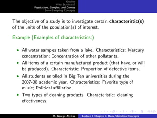 Outline
                            Why Statistics?
           Populations, Samples, and Census
                   Some Sampling Concepts



The objective of a study is to investigate certain characteristic(s)
of the units of the population(s) of interest.

Example (Examples of characteristics:)

    All water samples taken from a lake. Characteristics: Mercury
    concentration; Concentration of other pollutants.
    All items of a certain manufactured product (that have, or will
    be produced). Characteristic: Proportion of defective items.
    All students enrolled in Big Ten universities during the
    2007-08 academic year. Characteristics: Favorite type of
    music; Political aﬃliation.
    Two types of cleaning products. Characteristic: cleaning
    eﬀectiveness.


                          M. George Akritas    Lecture 1 Chapter 1: Basic Statistical Concepts
 