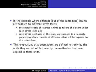 Outline
                       Why Statistics?
      Populations, Samples, and Census
              Some Sampling Concepts




In the example where diﬀerent (but of the same type) beams
are exposed to diﬀerent stress levels:
    the characteristic of interest is time to failure of a beam under
    each stress level, and
    each stress level used in the study corresponds to a separate
    population which consists of all beams that will be exposed to
    that stress level.
This emphasizes that populations are deﬁned not only by the
units they consist of, but also by the method or treatment
applied to these units.




                     M. George Akritas    Lecture 1 Chapter 1: Basic Statistical Concepts
 