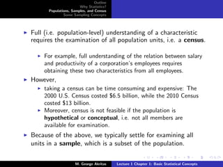 Outline
                       Why Statistics?
      Populations, Samples, and Census
              Some Sampling Concepts




Full (i.e. population-level) understanding of a characteristic
requires the examination of all population units, i.e. a census.

    For example, full understanding of the relation between salary
    and productivity of a corporation’s employees requires
    obtaining these two characteristics from all employees.
However,
    taking a census can be time consuming and expensive: The
    2000 U.S. Census costed $6.5 billion, while the 2010 Census
    costed $13 billion.
    Moreover, census is not feasible if the population is
    hypothetical or conceptual, i.e. not all members are
    available for examination.
Because of the above, we typically settle for examining all
units in a sample, which is a subset of the population.

                     M. George Akritas    Lecture 1 Chapter 1: Basic Statistical Concepts
 