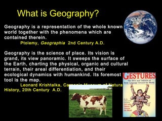 What is Geography?
Geography is a representation of the whole known
world together with the phenomena which are
contained therein.
Ptolemy, Geographia 2nd Century A.D.
Geography is the science of place. Its vision is
grand, its view panoramic. It sweeps the surface of
the Earth, charting the physical, organic and cultural
terrain, their areal differentiation, and their
ecological dynamics with humankind. Its foremost
tool is the map.
Leonard Krishtalka, Carnegie Museum of Natural
History, 20th Century A.D.
 