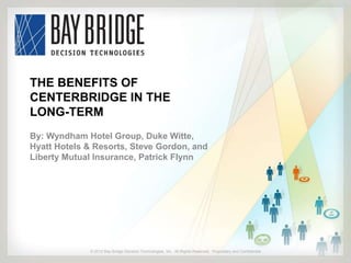 THE BENEFITS OF
CENTERBRIDGE IN THE
LONG-TERM
By: Wyndham Hotel Group, Duke Witte,
Hyatt Hotels & Resorts, Steve Gordon, and
Liberty Mutual Insurance, Patrick Flynn




             © 2012 Bay Bridge Decision Technologies, Inc. All Rights Reserved. Proprietary and Confidential
             © 2012 Bay Bridge Decision Technologies, Inc. All Rights Reserved. Proprietary and Confidential   1
 