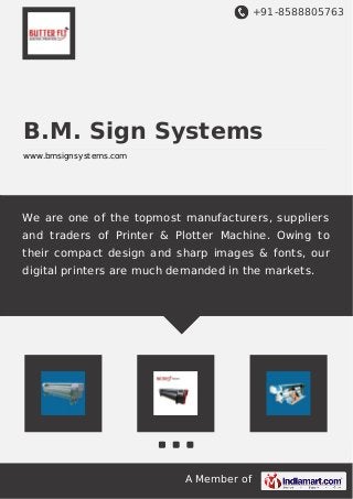 +91-8588805763 
B.M. Sign Systems 
www.bmsignsystems.com 
We are one of the topmost manufacturers, suppliers 
and traders of Printer & Plotter Machine. Owing to 
their compact design and sharp images & fonts, our 
digital printers are much demanded in the markets. 
A Member of 
 