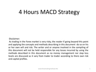 4 Hours MACD Strategy  Disclaimer:   As trading in the Forex market is very risky, the reader if going beyond this point and applying the concepts and methods describing in this document  do so on his or her own will and risk. The writer and or anyone involved in the compiling of this document will not be held responsible for any losses incurred by using the methods described in this document as no money management nor stop loss levels are discussed as it vary from trader to trader according to there own risk and capital profiles.  1 www.forextradingmethod.info 