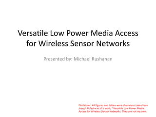 Versatile Low Power Media Access
for Wireless Sensor Networks
Presented by: Michael Rushanan
Disclaimer: All figures and tables were shameless taken from
Joseph Polastre et al.’s work, “Versatile Low Power Media
Access for Wireless Sensor Networks. They are not my own.
 