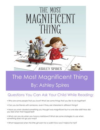 The Most Magnificent Thing
By: Ashley Spires
Questions You Can Ask Your Child While Reading:
Ÿ Who are some people that you love? What are some things that you like to do together?
Ÿ Can you be friends with someone, even if they are interested in different things?
Ÿ Have you ever created something you thought was magnificent but no one else did? How did
you feel when that happened?
Ÿ What can you do when you have a meltdown? What are some strategies to use when
something does not go your way?
Ÿ What happened when the little girl went for a walk? How was it helpful for her?
 