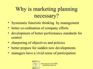 Why is marketing planning
           necessary?
• Systematic futuristic thinking by management
• better co-ordination of company efforts
• development of better performance standards for
  control
• sharpening of objectives and policies
• better prepare for sudden new developments
• managers have a vivid sense of participation
 