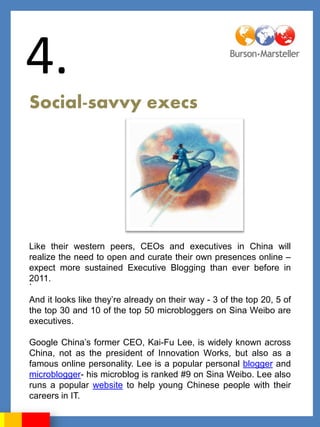 4.
Social-savvy execs




Like their western peers, CEOs and executives in China will
realize the need to open and curate their own presences online –
expect more sustained Executive Blogging than ever before in
2011.
.

And it looks like they‟re already on their way - 3 of the top 20, 5 of
the top 30 and 10 of the top 50 microbloggers on Sina Weibo are
executives.

Google China‟s former CEO, Kai-Fu Lee, is widely known across
China, not as the president of Innovation Works, but also as a
famous online personality. Lee is a popular personal blogger and
microblogger- his microblog is ranked #9 on Sina Weibo. Lee also
runs a popular website to help young Chinese people with their
careers in IT.
 