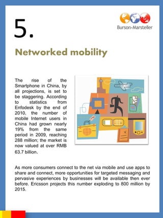 5.
Networked mobility

The       rise     of   the
Smartphone in China, by
all projections, is set to
be staggering. According
to      statistics    from
Enfodesk by the end of
2010, the number of
mobile Internet users in
China had grown nearly
19% from the same
period in 2009, reaching
288 million; the market is
now valued at over RMB
63.7 billion.


As more consumers connect to the net via mobile and use apps to
share and connect, more opportunities for targeted messaging and
pervasive experiences by businesses will be available then ever
before. Ericsson projects this number exploding to 800 million by
2015.
 