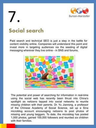 7.
Social search
Paid search and technical SEO is just a step in the battle for
content visibility online. Companies will understand this point and
invest more in targeting audiences via the seeding of digital
messaging wherever they live online - in SNS and forums.




The potential and power of searching for information in real-time
using the social web has recently been thrust into China‟s
spotlight as netizens tapped into social networks to reunite
missing children with their parents. Dr. Yu Jianrong, a professor
of the Chinese Academy of Social Science, set up a Sina
microblog account encouraging netizens to post photos of
missing and young beggars. To date, the microblog has posted
1,000 photos, gained 100,000 followers and reunited six children
with their families.
 