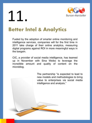 11.
Better Intel & Analytics
 Fueled by the adoption of smarter online monitoring and
 intelligence services, companies will for the first time in
 2011 take charge of their online analytics, measuring
 digital programs against ROI in more meaningful ways in
 the bargain.

 CIC, a provider of social media intelligence, has teamed
 up in November with Sina Weibo to leverage the
 incredible amount and quality of content on the
 microblog.

                       The partnership “is expected to lead to
                       new models and methodologies to bring
                       value to enterprises via social media
                       intelligence and analysis.”
 