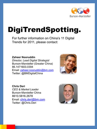 DigiTrendSpotting.
 For further information on China‟s 11 Digital
 Trends for 2011, please contact:



 Zaheer Nooruddin
 Director, Lead Digital Strategist
 Burson-Marsteller (Greater China)
 86.1471603.0394
 Email: zaheer.nooruddin@bm.com
 Twitter: @BMDigitalChina



 Chris Deri
 CEO & Market Leader
 Burson-Marsteller China
 8610.5816.2678
 Email: chris.deri@bm.com
 Twitter: @Chris.Deri
 