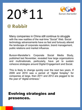 20*11
@ Rabbit
Many companies in China still continue to struggle
with the new realities of the real-time “Social” Web. Social
technology advancements have so fast and furiously altered
the landscape of corporate reputation, brand management,
public relations and market influence.

Burson-Marsteller‟s Corporate Social Media Study,
published last November, revealed how large organizations
and multinationals, particularly, have yet to sustain
cohesive strategies around Digital Engagement and Social.

This is likely to change quickly over the next two years. If
2009 and 2010 was a period of “digital foreplay” for
companies at large, then 2011 and 2012 are pegged to be
the year of “digital embrace.”




Evolving strategies and
presences.
 