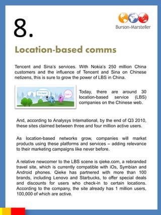 8.
Location-based comms
Tencent and Sina‟s services. With Nokia‟s 250 million China
customers and the influence of Tencent and Sina on Chinese
netizens, this is sure to grow the power of LBS in China.


                              Today, there are around 30
                              location-based service (LBS)
                              companies on the Chinese web.



And, according to Analysys International, by the end of Q3 2010,
these sites claimed between three and four million active users.

As location-based networks grow, companies will market
products using these platforms and services – adding relevance
to their marketing campaigns like never before.

A relative newcomer to the LBS scene is qieke.com, a rebranded
travel site, which is currently compatible with iOs, Symbian and
Android phones. Qieke has partnered with more than 100
brands, including Lenovo and Starbucks, to offer special deals
and discounts for users who check-in to certain locations.
According to the company, the site already has 1 million users,
100,000 of which are active.
 
