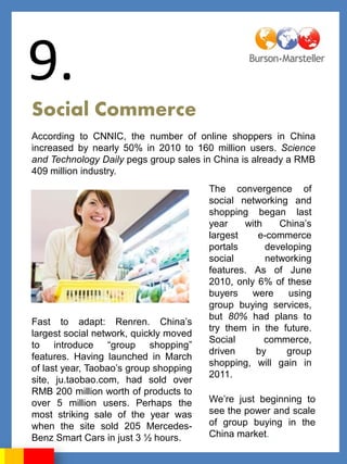 9.
Social Commerce
According to CNNIC, the number of online shoppers in China
increased by nearly 50% in 2010 to 160 million users. Science
and Technology Daily pegs group sales in China is already a RMB
409 million industry.
                                        The convergence of
                                        social networking and
                                        shopping began last
                                        year    with    China‟s
                                        largest    e-commerce
                                        portals      developing
                                        social       networking
                                        features. As of June
                                        2010, only 6% of these
                                        buyers    were    using
                                        group buying services,
                                        but 80% had plans to
Fast to adapt: Renren. China‟s
                                        try them in the future.
largest social network, quickly moved
                                        Social       commerce,
to introduce “group shopping”
                                        driven     by     group
features. Having launched in March
                                        shopping, will gain in
of last year, Taobao‟s group shopping
                                        2011.
site, ju.taobao.com, had sold over
RMB 200 million worth of products to
over 5 million users. Perhaps the       We‟re just beginning to
most striking sale of the year was      see the power and scale
when the site sold 205 Mercedes-        of group buying in the
Benz Smart Cars in just 3 ½ hours.      China market.
 