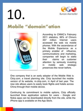 10.
Mobile “domain”ation
                                 According to CNNIC‟s February
                                 2011 statistics, 66% of China‟s
                                 457 million Internet users
                                 accessed the web via mobile
                                 phones. With the ascendance of
                                 the Mobile Experience as a
                                 primary enabler of influence,
                                 communications and marketing,
                                 companies will begin to stake
                                 their     claims on customer
                                 attention by seriously investing
                                 in    mobile     web    strategic
                                 presences like never before.


 One company that is an early adopter of the Mobile Web is
 Ctrip.com, a travel planning site. Ctrip launched the mobile
 version of its website, m.ctrip.com, in April of last year. The
 new site allows users to easily book flights and hotels across
 China through their mobile device.

 Continuing its commitment to mobile options, Ctrip officially
 launched three application options for users - Google and
 Nokia apps can be downloaded directly from the site, while the
 iPhone app is available on the App Store.
 