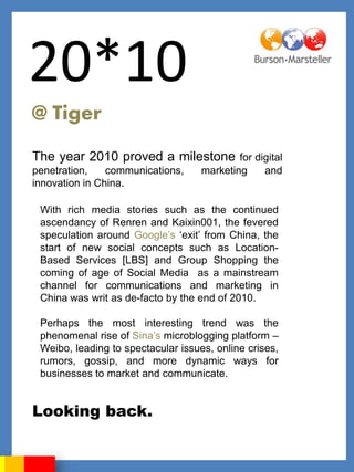 20*10
@ Tiger
The year 2010 proved a milestone            for digital
penetration,    communications,     marketing     and
innovation in China.

 With rich media stories such as the continued
 ascendancy of Renren and Kaixin001, the fevered
 speculation around Google‟s „exit‟ from China, the
 start of new social concepts such as Location-
 Based Services [LBS] and Group Shopping the
 coming of age of Social Media as a mainstream
 channel for communications and marketing in
 China was writ as de-facto by the end of 2010.

 Perhaps the most interesting trend was the
 phenomenal rise of Sina‟s microblogging platform –
 Weibo, leading to spectacular issues, online crises,
 rumors, gossip, and more dynamic ways for
 businesses to market and communicate.


Looking back.
 
