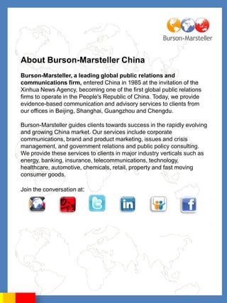 About Burson-Marsteller China
Burson-Marsteller, a leading global public relations and
communications firm, entered China in 1985 at the invitation of the
Xinhua News Agency, becoming one of the first global public relations
firms to operate in the People's Republic of China. Today, we provide
evidence-based communication and advisory services to clients from
our offices in Beijing, Shanghai, Guangzhou and Chengdu.

Burson-Marsteller guides clients towards success in the rapidly evolving
and growing China market. Our services include corporate
communications, brand and product marketing, issues and crisis
management, and government relations and public policy consulting.
We provide these services to clients in major industry verticals such as
energy, banking, insurance, telecommunications, technology,
healthcare, automotive, chemicals, retail, property and fast moving
consumer goods.

Join the conversation at:
 