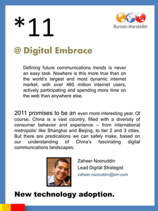 *11
@ Digital Embrace
    Defining future communications trends is never
    an easy task. Nowhere is this more true than on
    the world‟s largest and most dynamic internet
    market, with over 460 million internet users,
    actively participating and spending more time on
    the web than anywhere else.


2011 promises to be an        even more interesting year. Of
course, China is a vast country, filled with a diversity of
consumer behavior and experience – from international
metropolis‟ like Shanghai and Beijing, to tier 2 and 3 cities.
But there are predications we can safely make, based on
our   understanding     of   China‟s     fascinating   digital
communications landscapes.

                               Zaheer Nooruddin
                               Lead Digital Strategist
                               zaheer.nooruddin@bm.com




New technology adoption.
 