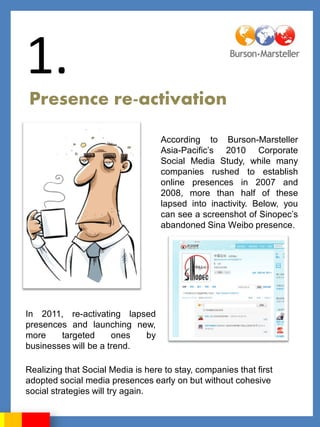 1.
Presence re-activation

                                   According to Burson-Marsteller
                                   Asia-Pacific‟s 2010 Corporate
                                   Social Media Study, while many
                                   companies rushed to establish
                                   online presences in 2007 and
                                   2008, more than half of these
                                   lapsed into inactivity. Below, you
                                   can see a screenshot of Sinopec‟s
                                   abandoned Sina Weibo presence.




In 2011, re-activating lapsed
presences and launching new,
more    targeted      ones  by
businesses will be a trend.

Realizing that Social Media is here to stay, companies that first
adopted social media presences early on but without cohesive
social strategies will try again.
 