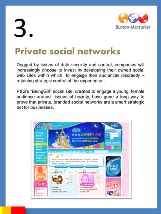 3.
Private social networks
Dogged by issues of data security and control, companies will
increasingly choose to invest in developing their owned social
web sites within which to engage their audiences discreetly –
retaining strategic control of the experience.

P&G‟s “BeingGirl” social site, created to engage a young, female
audience around issues of beauty, have gone a long way to
prove that private, branded social networks are a smart strategic
bet for businesses.
 