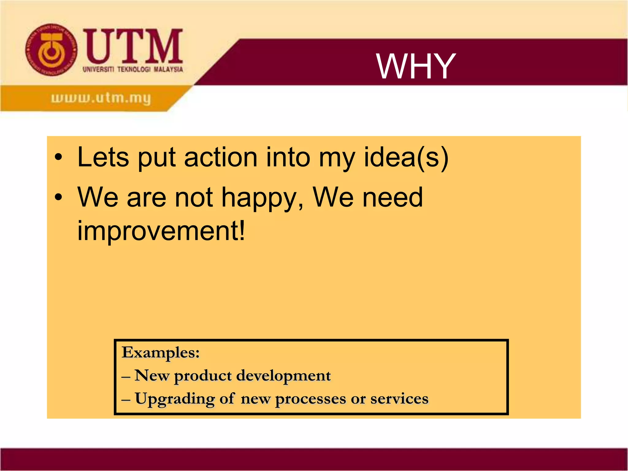 WHY

• Lets put action into my idea(s)
• We are not happy, We need
  improvement!



     Examples:
     – New product development
     – Upgrading of new processes or services
 