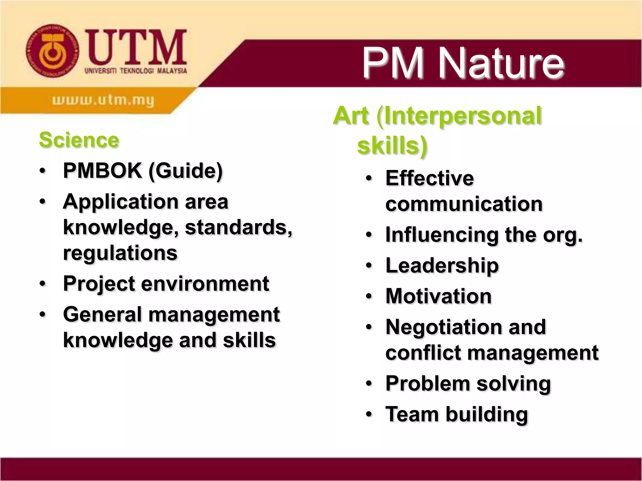 PM Nature
                          Art (Interpersonal
Science                     skills)
• PMBOK (Guide)             • Effective
• Application area            communication
  knowledge, standards,     • Influencing the org.
  regulations
                            • Leadership
• Project environment
                            • Motivation
• General management
                            • Negotiation and
  knowledge and skills
                              conflict management
                            • Problem solving
                            • Team building
 
