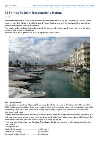 b-met .com http://www.b-met.com/blog/10-things-to-do-in-benalmadena-marina/#.UaX8Pe4wkU4
10 Things To Do In Benalmadena Marina
by admin
Benalmadena Marina, is in the coastal resort of Benalmadena Costa on the Costa del Sol. Several times
winner of the ‘Best Marina in the World’ award, ‘Puerto Marina’ is one of the Costa del Sol’s busiest and
most popular areas by both day and night.
The locality and overall architectural design of the marina really does make it one of the most attractive
places to visit while on holiday here.
Below we have put together a list of 10 things f or you to do there.
Sea Life Aquarium
The aquarium is open f rom 10 am until 6 pm every day of the year except Christmas day. With more than
2,000 creatures on exhibition, it is a great place to discover the amazing ocean world and get up close with
an amazing selection of sea creatures including sharks, rays, tropical f ish, seahorses, octopus, eels,
otters and much more.
Feeding demonstrations are held throughout the day and there are 36 spectacular displays, as well as the
rock pool experience, where you can hold a crab or touch a starf ish. You can also take a walk through the
underwater tunnel and your little ones can play in the sof t play area.
If you plan your trip and go on a Tuesday, Thursday or Sunday you can see sharks devour their f ood at
f eeding time.
Ticket prices are:-
Adult (12-65 years)………………………..16.25 euros
Children (3-11 years)……………………..14.00 euros
Concession (65+ years)…………………14.00 euros
 