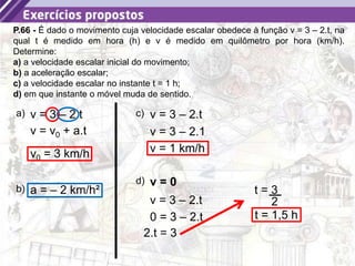 15
P.66 - É dado o movimento cuja velocidade escalar obedece à função v = 3 – 2.t, na
qual t é medido em hora (h) e v é medido em quilômetro por hora (km/h).
Determine:
a) a velocidade escalar inicial do movimento;
b) a aceleração escalar;
c) a velocidade escalar no instante t = 1 h;
d) em que instante o móvel muda de sentido.
a) v = 3 – 2.t
v = v0 + a.t
v0 = 3 km/h
b) a = – 2 km/h²
c) v = 3 – 2.t
v = 3 – 2.1
v = 1 km/h
d) v = 0
v = 3 – 2.t
0 = 3 – 2.t
2.t = 3
t = 3
2
t = 1,5 h
 