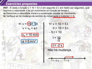 16
P.67 - É dada a função v = 10 + 5.t (t em segundo e v em metro por segundo), que
exprime a velocidade v de um movimento em função do tempo t.
a) Determine a velocidade inicial e a aceleração escalar do movimento.
b) Verifique se há mudança de sentido do móvel após o instante t = 0.
a) v = 10 + 5.t
v0 = 10 m/s
v = v0 + a.t
a = 5 m/s²
b) v = 10 + 5.t
0 = 10 + 5.t
- 5.t = 10
-5
t = 10
t = -2 s
Não há mudança
t = 0
t = -2 s
 