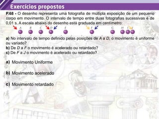 18
P.68 - O desenho representa uma fotografia de múltipla exposição de um pequeno
corpo em movimento. O intervalo de tempo entre duas fotografias sucessivas é de
0,01 s. A escala abaixo do desenho está graduada em centímetro:
a) No intervalo de tempo definido pelas posições de A a D, o movimento é uniforme
ou variado?
b) De D a F o movimento é acelerado ou retardado?
c) De F a J o movimento é acelerado ou retardado?
a) Movimento Uniforme
b) Movimento acelerado
c) Movimento retardado
 