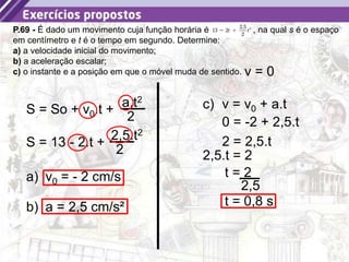 19
P.69 - É dado um movimento cuja função horária é , na qual s é o espaço
em centímetro e t é o tempo em segundo. Determine:
a) a velocidade inicial do movimento;
b) a aceleração escalar;
c) o instante e a posição em que o móvel muda de sentido.
S = So + v0.t +
a.t2
2
S = 13 - 2.t +
2,5.t2
2
a) v0 = - 2 cm/s
b) a = 2,5 cm/s²
c) v = v0 + a.t
v = 0
0 = -2 + 2,5.t
2 = 2,5.t
2,5.t = 2
t = 2
2,5
t = 0,8 s
 