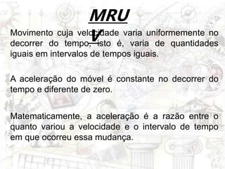 MRU
V
A aceleração do móvel é constante no decorrer do
tempo e diferente de zero.
Movimento cuja velocidade varia uniformemente no
decorrer do tempo, isto é, varia de quantidades
iguais em intervalos de tempos iguais.
Matematicamente, a aceleração é a razão entre o
quanto variou a velocidade e o intervalo de tempo
em que ocorreu essa mudança.
 