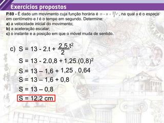 20
P.69 - É dado um movimento cuja função horária é , na qual s é o espaço
em centímetro e t é o tempo em segundo. Determine:
a) a velocidade inicial do movimento;
b) a aceleração escalar;
c) o instante e a posição em que o móvel muda de sentido.
c) S = 13 - 2.t +
2,5.t2
2
S = 13 – 1,6 + 1,25 . 0,64
S = 13 – 1,6 + 0,8
S = 13 – 0,8
S = 12,2 cm
S = 13 - 2.0,8 + 1,25.(0,8)2
 