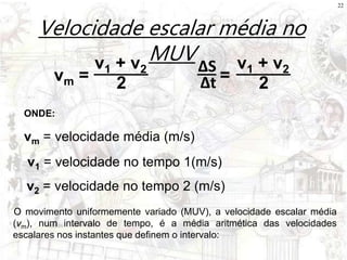 22
Velocidade escalar média no
MUV
vm =
v1 + v2
2
vm = velocidade média (m/s)
v1 = velocidade no tempo 1(m/s)
ONDE:
v2 = velocidade no tempo 2 (m/s)
O movimento uniformemente variado (MUV), a velocidade escalar média
(vm), num intervalo de tempo, é a média aritmética das velocidades
escalares nos instantes que definem o intervalo:
=
v1 + v2
2
ΔS
Δt
 
