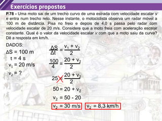 23
P.78 - Uma moto sai de um trecho curvo de uma estrada com velocidade escalar v
e entra num trecho reto. Nesse instante, o motociclista observa um radar móvel a
100 m de distância. Pisa no freio e depois de 4,0 s passa pelo radar com
velocidade escalar de 20 m/s. Considere que a moto freia com aceleração escalar
constante. Qual é o valor da velocidade escalar v com que a moto saiu da curva?
Dê a resposta em km/h.
ΔS = 100 m
DADOS:
t = 4 s
v1 = 20 m/s
v2 = ?
=
v1 + v2
2
ΔS
Δt
=
20 + v2
2
100
4
=
20 + v2
2
25
= 20 + v2
50
= 50 - 20
v2
= 30 m/s
v2 = 8,3 km/h
v2
 