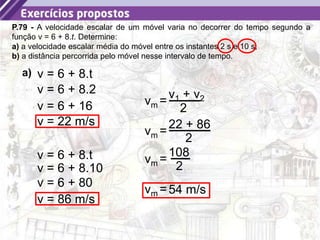 24
P.79 - A velocidade escalar de um móvel varia no decorrer do tempo segundo a
função v = 6 + 8.t. Determine:
a) a velocidade escalar média do móvel entre os instantes 2 s e 10 s;
b) a distância percorrida pelo móvel nesse intervalo de tempo.
a) v = 6 + 8.t
v = 6 + 8.2
v = 6 + 16
v = 22 m/s
v = 6 + 8.t
v = 6 + 8.10
v = 6 + 80
v = 86 m/s
=
v1 + v2
2
vm
=
22 + 86
2
vm
=
108
2
vm
=54 m/s
vm
 