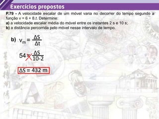 25
P.79 - A velocidade escalar de um móvel varia no decorrer do tempo segundo a
função v = 6 + 8.t. Determine:
a) a velocidade escalar média do móvel entre os instantes 2 s e 10 s;
b) a distância percorrida pelo móvel nesse intervalo de tempo.
b) = ΔS
Δt
vm
= ΔS
10-2
54
= 432 m
ΔS
 